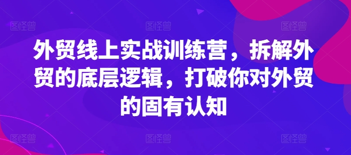 外贸线上实战训练营，拆解外贸的底层逻辑，打破你对外贸的固有认知-课程网