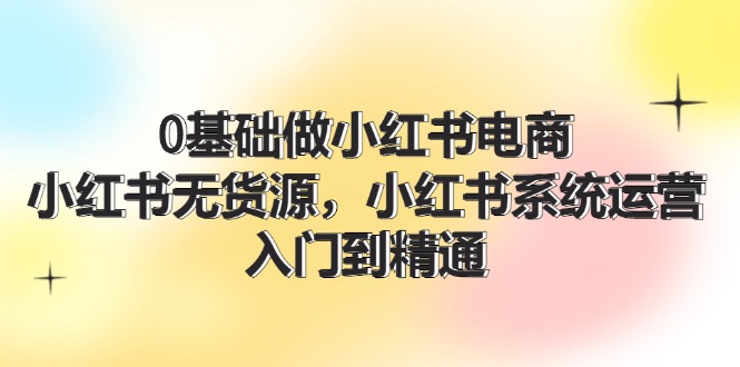 0基础做小红书电商，小红书无货源，小红书系统运营，入门到精通 (70节)-课程网