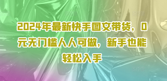 2024年全新快手视频图文并茂卖货，0元零门槛每个人能做，初学者都可以轻松下手-课程网