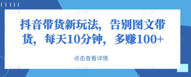 抖音直播带货新模式，道别图文并茂卖货，每日10min，挣到100-课程网