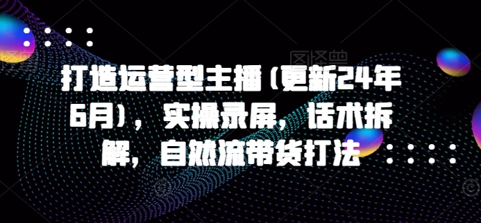 打造运营型主播(更新24年9月)，实操录屏，话术拆解，自然流带货打法-课程网