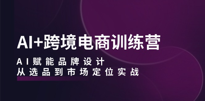 AI+跨境电商训练营：AI赋能品牌设计，从选品到市场定位实战-课程网