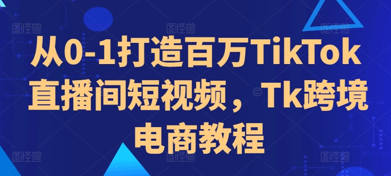 从0-1打造出上百万TikTok直播房间小视频，Tk跨境电子商务实例教程-课程网