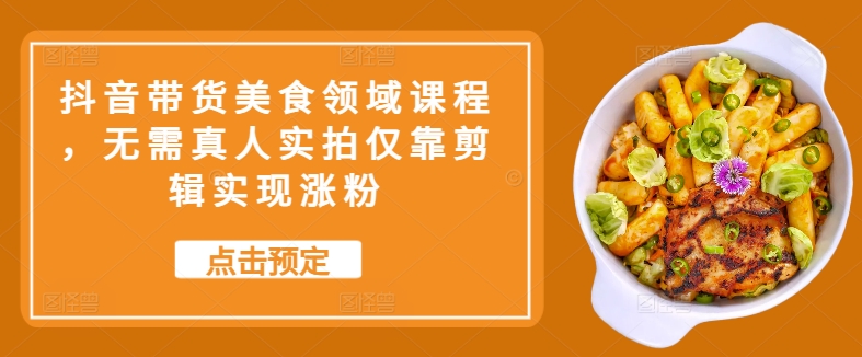 抖音直播带货特色美食行业课程内容，不用真人实拍只靠视频剪辑完成增粉-课程网