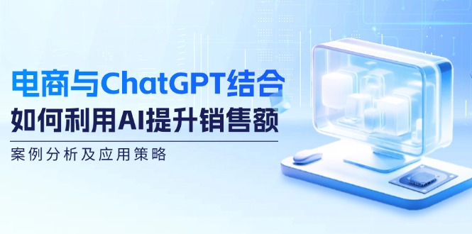 电商与ChatGPT结合：如何利用AI提升销售额，案例分析及应用策略-课程网