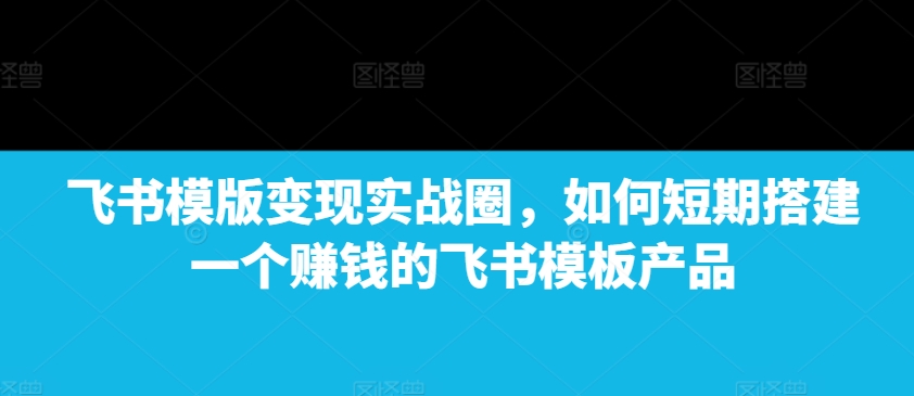 飞书模版变现实战圈，如何短期搭建一个赚钱的飞书模板产品-课程网