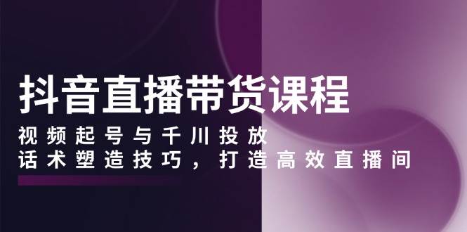 抖音直播带货课程，视频起号与千川投放，话术塑造技巧，打造高效直播间-课程网