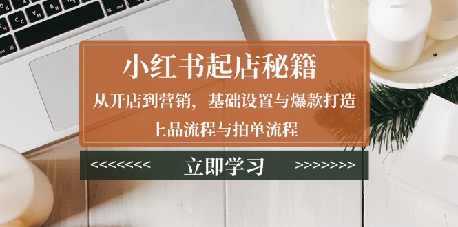 小红书起店秘籍：从开店到营销，基础设置与爆款打造、上品流程与拍单流程-课程网